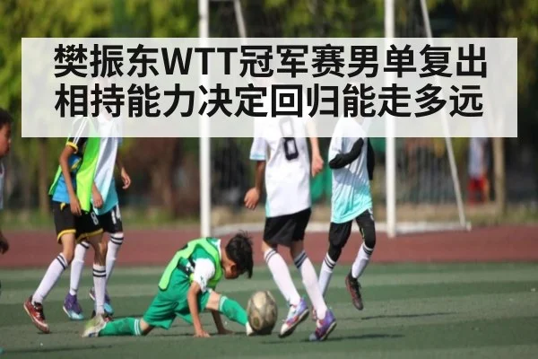 樊振东WTT冠军赛男单复出 相持能力决定回归能走多远